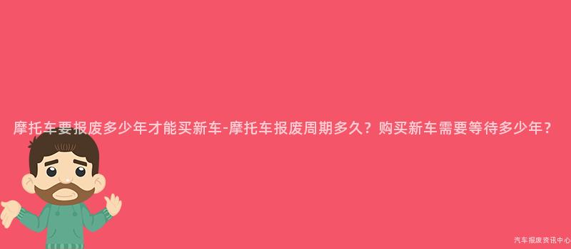 摩托车要报废多少年才能买新车-摩托车报废周期多久？购买新车需要等待多少年？