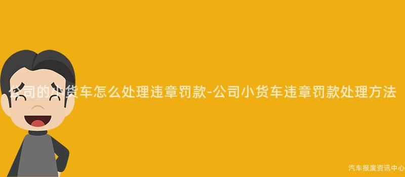 公司的小货车怎么处理违章罚款-公司小货车违章罚款处理方法