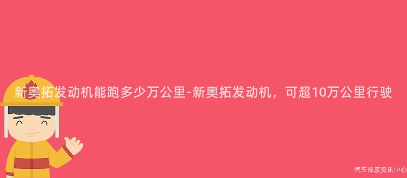 新奥拓发动机能跑多少万公里-新奥拓发动机，可超10万公里行驶