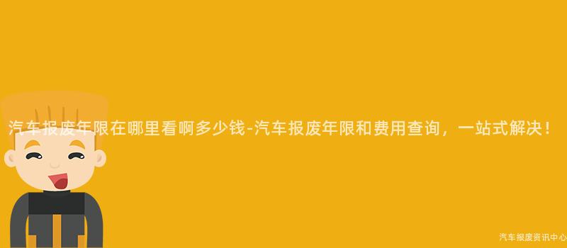 汽车报废年限在哪里看啊多少钱-汽车报废年限和费用查询，一站式解决！