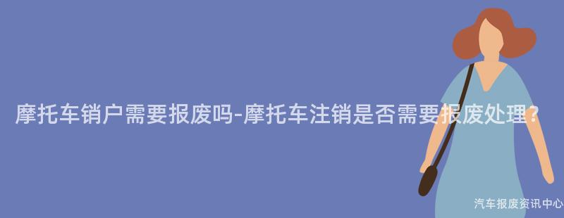摩托车销户需要报废吗-摩托车注销是否需要报废处理？