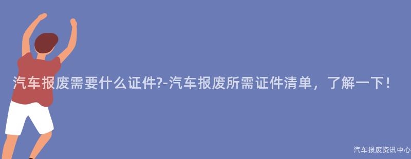 汽车报废需要什么证件?-汽车报废所需证件清单，了解一下！