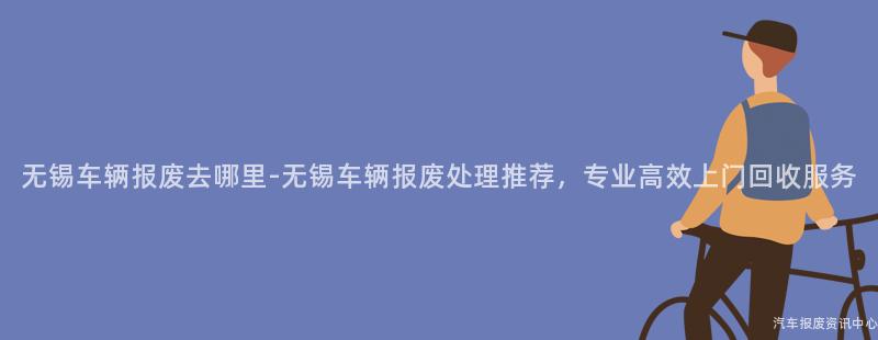 无锡车辆报废去哪里-无锡车辆报废处理推荐，专业高效上门回收服务