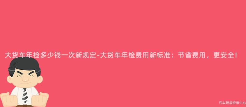 大货车年检多少钱一次新规定-大货车年检费用新标准：节省费用，更安全！