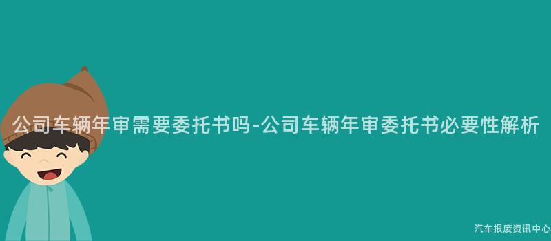 公司车辆年审需要委托书吗-公司车辆年审委托书必要性解析