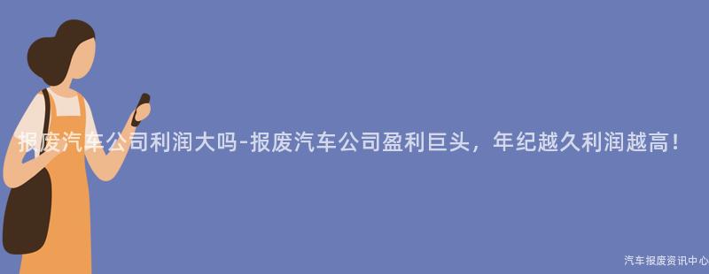报废汽车公司利润大吗-报废汽车公司盈利巨头，年纪越久利润越高！