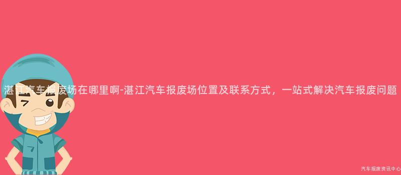 湛江汽车报废场在哪里啊-湛江汽车报废场位置及联系方式，一站式解决汽车报废问题