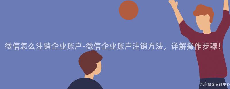 微信怎么注销企业账户-微信企业账户注销方法，详解操作步骤！