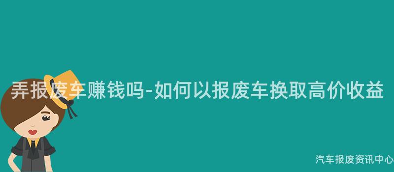 弄报废车赚钱吗-如何以报废车换取高价收益