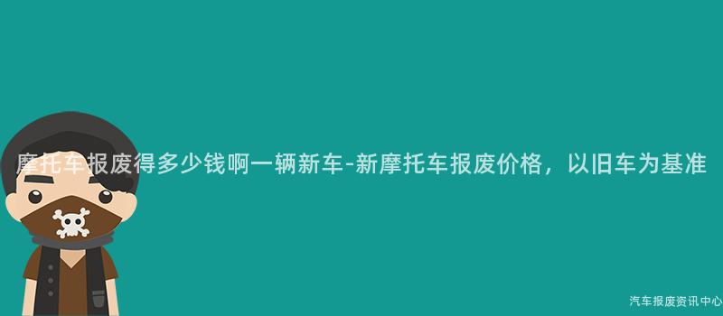 摩托车报废得多少钱啊一辆新车-新摩托车报废价格，以旧车为基准