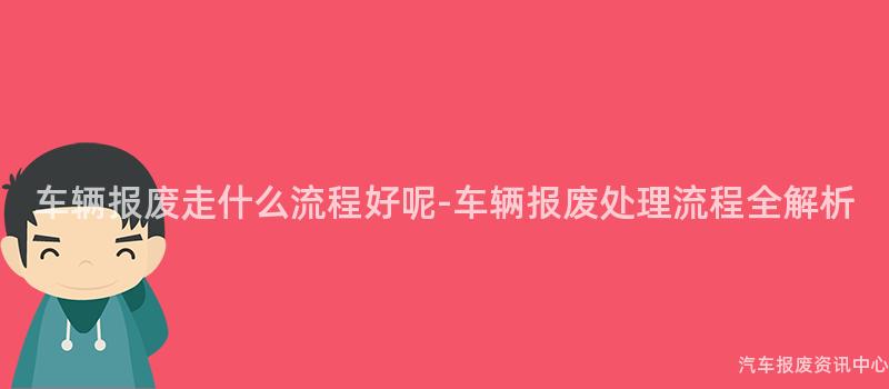 车辆报废走什么流程好呢-车辆报废处理流程全解析