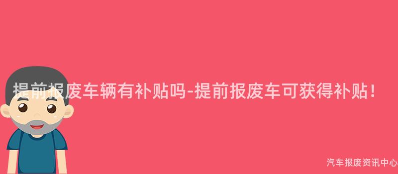 提前报废车辆有补贴吗-提前报废车可获得补贴！