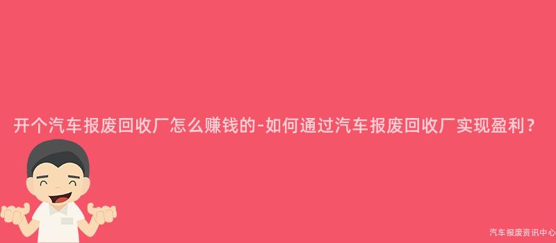 开个汽车报废回收厂怎么赚钱的-如何通过汽车报废回收厂实现盈利？