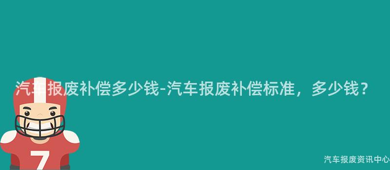 汽车报废补偿多少钱-汽车报废补偿标准，多少钱？
