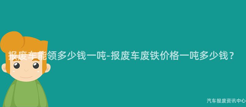报废车能领多少钱一吨-报废车废铁价格一吨多少钱？