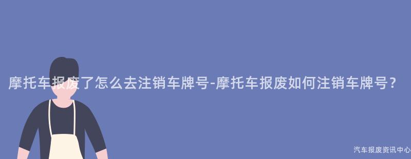 摩托车报废了怎么去注销车牌号-摩托车报废如何注销车牌号？