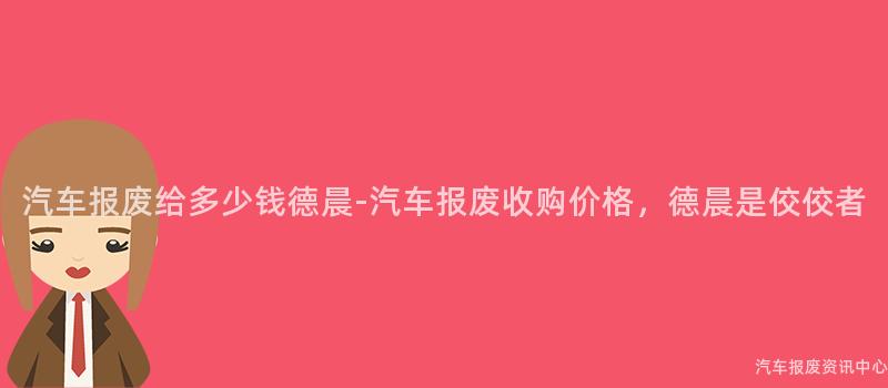 汽车报废给多少钱德晨-汽车报废收购价格，德晨是佼佼者
