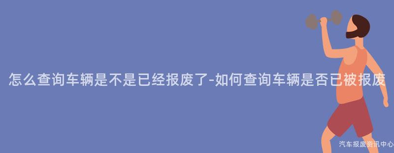 怎么查询车辆是不是已经报废了-如何查询车辆是否已被报废