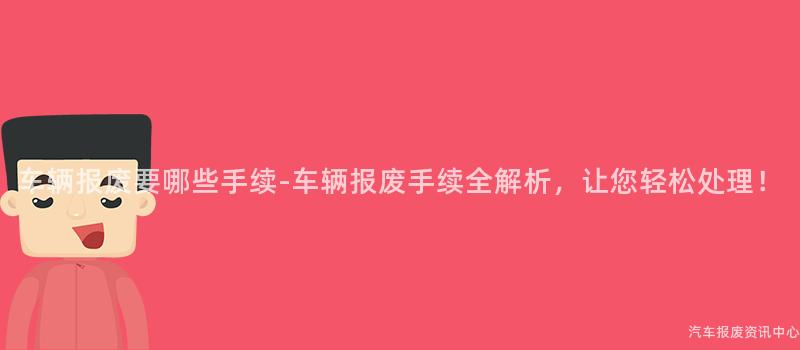 车辆报废要哪些手续-车辆报废手续全解析，让您轻松处理！