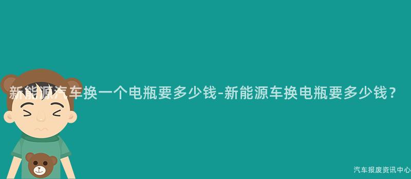 新能源汽车换一个电瓶要多少钱-新能源车换电瓶要多少钱？