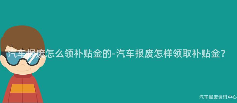 汽车报废怎么领补贴金的-汽车报废怎样领取补贴金？
