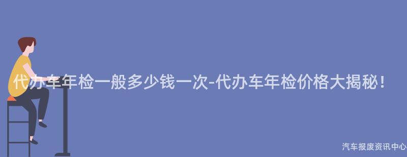 代办车年检一般多少钱一次-代办车年检价格大揭秘！