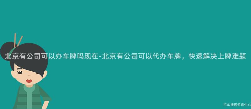 北京有公司可以办车牌吗现在-北京有公司可以代办车牌，快速解决上牌难题