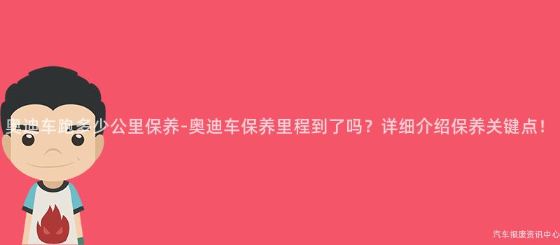 奥迪车跑多少公里保养-奥迪车保养里程到了吗？详细介绍保养关键点！