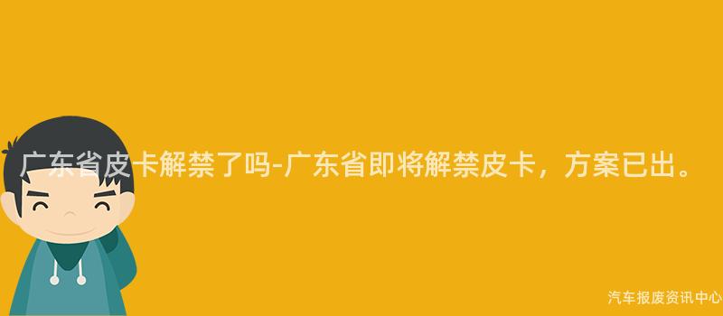 广东省皮卡解禁了吗-广东省即将解禁皮卡，方案已出。
