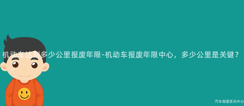 机动车达到多少公里报废年限-机动车报废年限中心，多少公里是关键？