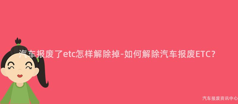 汽车报废了etc怎样解除掉-如何解除汽车报废ETC？