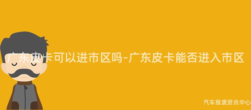 广东皮卡可以进市区吗-广东皮卡能否进入市区