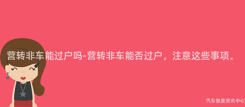 营转非车能过户吗-营转非车能否过户，注意这些事项。