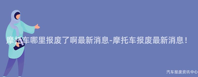 摩托车哪里报废了啊最新消息-摩托车报废最新消息！