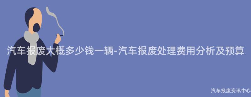 汽车报废大概多少钱一辆-汽车报废处理费用分析及预算