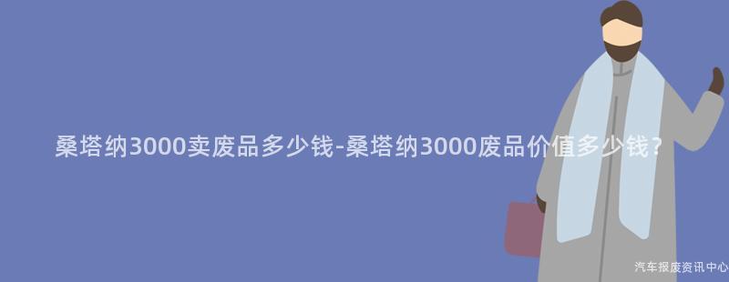桑塔纳3000卖废品多少钱-桑塔纳3000废品价值多少钱？
