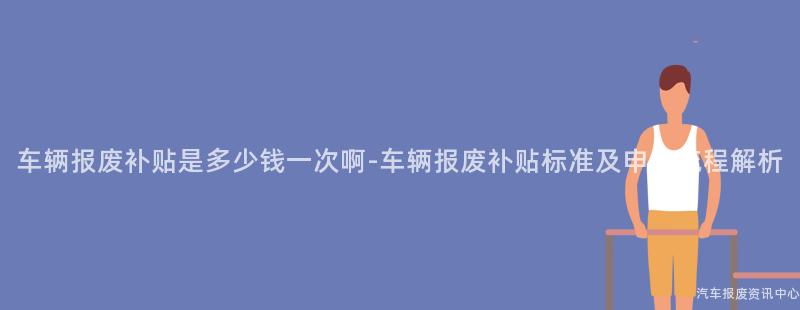 车辆报废补贴是多少钱一次啊-车辆报废补贴标准及申请流程解析