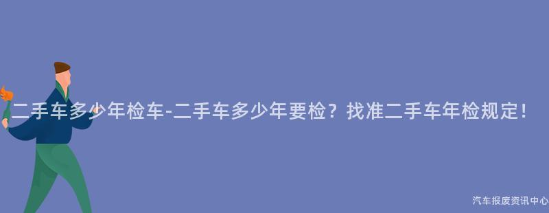 二手车多少年检车-二手车多少年要检？找准二手车年检规定！