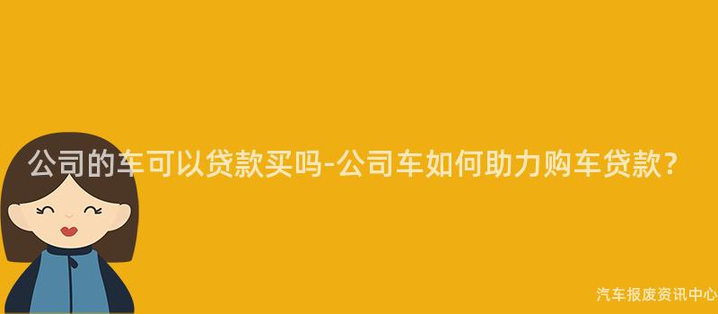 公司的车可以贷款买吗-公司车如何助力购车贷款？
