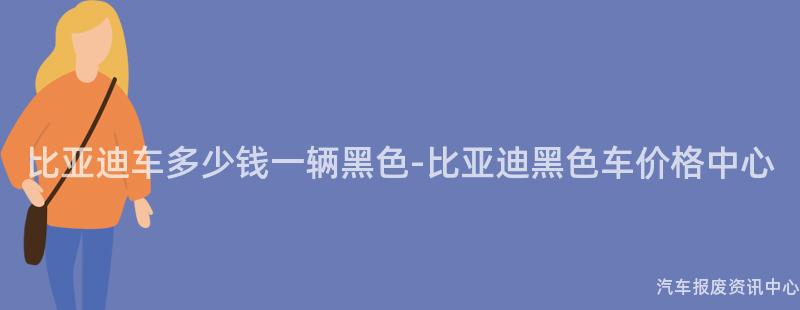 比亚迪车多少钱一辆黑色-比亚迪黑色车价格中心