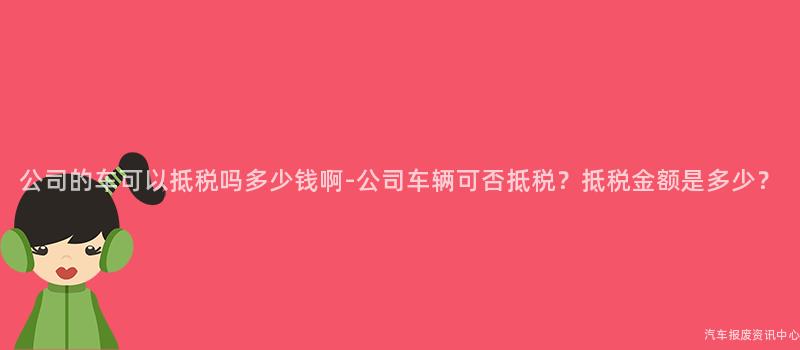 公司的车可以抵税吗多少钱啊-公司车辆可否抵税？抵税金额是多少？