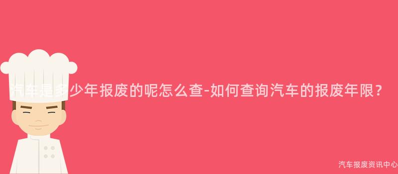 汽车是多少年报废的呢怎么查-如何查询汽车的报废年限？