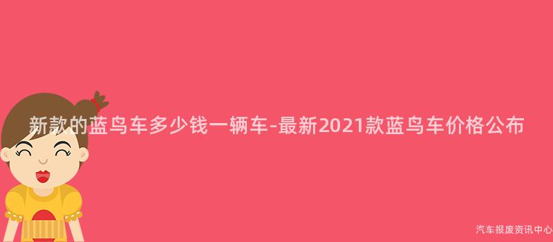 新款的蓝鸟车多少钱一辆车-最新2021款蓝鸟车价格公布