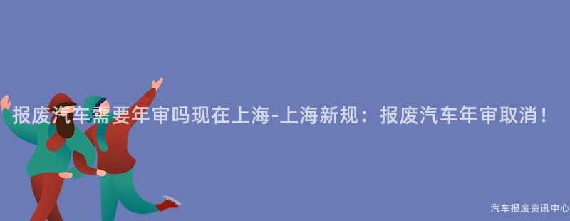 报废汽车需要年审吗现在上海-上海新规：报废汽车年审取消！