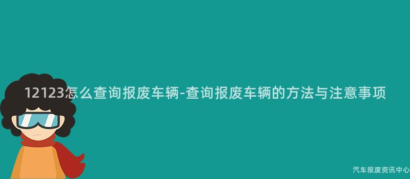 12123怎么查询报废车辆-查询报废车辆的方法与注意事项