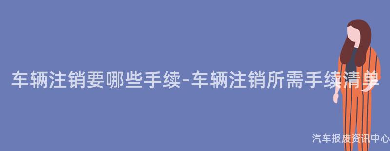 车辆注销要哪些手续-车辆注销所需手续清单