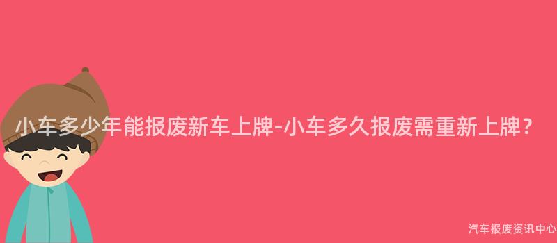 小车多少年能报废新车上牌-小车多久报废需重新上牌？
