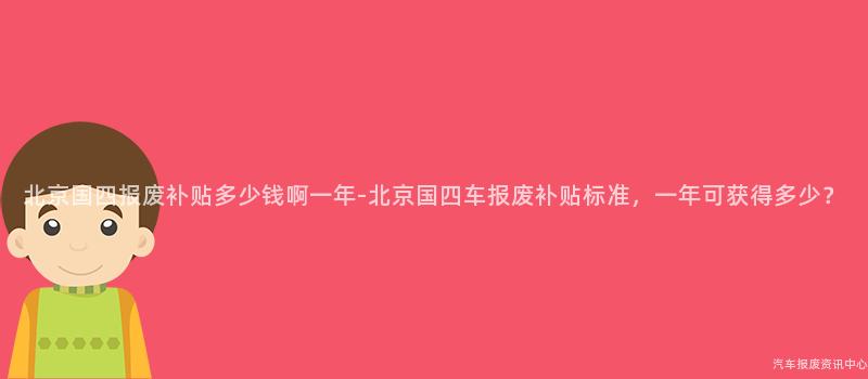 北京国四报废补贴多少钱啊一年-北京国四车报废补贴标准，一年可获得多少？