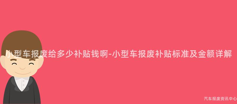 小型车报废给多少补贴钱啊-小型车报废补贴标准及金额详解