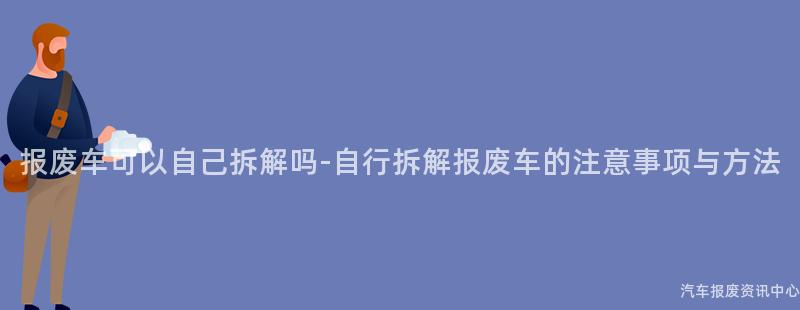 报废车可以自己拆解吗-自行拆解报废车的注意事项与方法